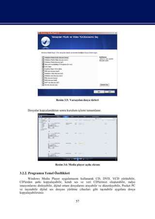 Resim 3.5: Varsayı dosya türleri
                                             lan


      Dosyalar kopyalandı sonra kurulum iş tamamlanı
                        ktan             lemi      r.




                           Resim 3.6: Media player açış
                                                     lıekranı


3.2.2. Programı Temel Özellikleri
              n
       Windows Media Player uygulaması       nıkullanarak CD, DVD, VCD yürütebilir,
CD'lerden ş   arkıkopyalayabilir, kendi ses ve veri CD'lerinizi oluş      turabilir, radyo
istasyonları dinleyebilir, dijital ortam dosyaları arayabilir ve düzenleyebilir, Pocket PC
           nı                                    nı
ve taş ınabilir dijital ses dosyasıyürütme cihazlarıgibi taş      ı
                                                                  nabilir aygı tlara dosya
kopyalayabilirsiniz.

                                           57
 