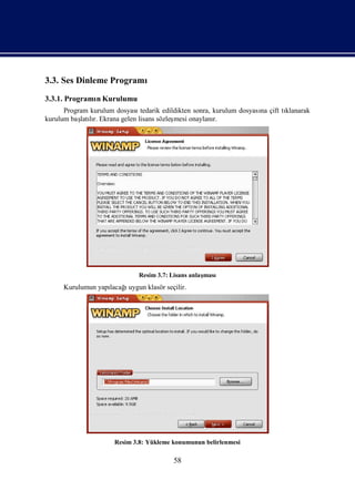 3.3. Ses Dinleme Programı
3.3.1. Programı Kurulumu
              n
      Program kurulum dosyasıtedarik edildikten sonra, kurulum dosyası çift tı
                                                                     na      klanarak
kurulum baş lı Ekrana gelen lisans sözleş
           latır.                        mesi onaylanı r.




                              Resim 3.7: Lisans anlaş
                                                    ması
     Kurulumun yapı ı
                  lacağuygun klasör seçilir.




                      Resim 3.8: Yükleme konumunun belirlenmesi

                                         58
 