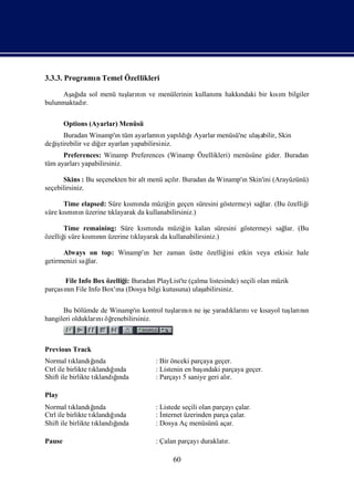 3.3.3. Programı Temel Özellikleri
              n

     Aş ı sol menü tuş nı ve menülerinin kullanı hakkı
       ağ da         ları n                    mı    ndaki bir kım bilgiler
                                                                sı
bulunmaktadı
           r.

        Options (Ayarlar) Menüsü
      Buradan Winamp'ıtüm ayarları n yapı ğAyarlar menüsü'ne ulaş
                        n             nı     ldıı               abilir, Skin
değ tirebilir ve diğ ayarları
  iş                er       yapabilirsiniz.
      Preferences: Winamp Preferences (Winamp Özellikleri) menüsüne gider. Buradan
tüm ayarlarıyapabilirsiniz.

      Skins : Bu seçenekten bir alt menü açır. Buradan da Winamp'ıSkin'ini (Arayüzünü)
                                           lı                    n
seçebilirsiniz.

      Time elapsed: Süre kı nda müziğ geçen süresini göstermeyi sağ (Bu özelliğ
                           smı           in                       lar.        i
süre kı nıüzerine tı
      smı n          klayarak da kullanabilirsiniz.)

      Time remaining: Süre kı nda müziğ kalan süresini göstermeyi sağ (Bu
                             smı            in                      lar.
özelliğsüre kı nıüzerine tı
      i      smın         klayarak da kullanabilirsiniz.)

      Always on top: Winamp'ı her zaman üstte özelliğ etkin veya etkisiz hale
                            n                        ini
getirmenizi sağ
              lar.

      File Info Box özelliğ Buradan PlayList'te (çalma listesinde) seçili olan müzik
                           i:
parçasın File Info Box'ı (Dosya bilgi kutusuna) ulaş
      nı                na                           abilirsiniz.

      Bu bölümde de Winamp'ı kontrol tuş nı ne iş yaradı nı kı
                              n        ları n   e      kları ve sayol tuş nı
                                                                        ları n
hangileri oldukları öğ
                  nı renebilirsiniz.



Previous Track
Normal tı  klandıı ğ nda              : Bir önceki parçaya geçer.
Ctrl ile birlikte tıklandıı
                          ğnda        : Listenin en başı
                                                       ndaki parçaya geçer.
Shift ile birlikte tı      ğ
                           ı
                     klandında        : Parçayı saniye geri alı
                                                5              r.

Play
Normal tı  klandıı ğ nda              : Listede seçili olan parçayıçalar.
Ctrl ile birlikte tıklandıı
                          ğnda        :İ nternet üzerinden parça çalar.
Shift ile birlikte tı      ğ
                           ı
                     klandında        : Dosya Aç menüsünü açar.

Pause                                 : Çalan parçayıduraklatı
                                                             r.

                                            60
 