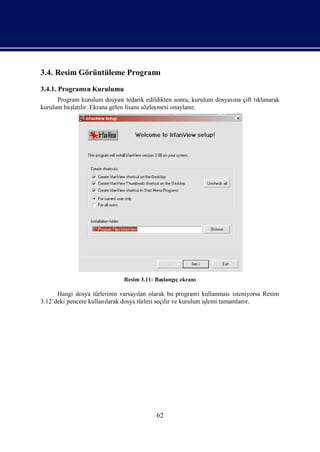 3.4. Resim Görüntüleme Programı
3.4.1. Programı Kurulumu
              n
      Program kurulum dosyasıtedarik edildikten sonra, kurulum dosyası çift tı
                                                                     na      klanarak
kurulum baş lı Ekrana gelen lisans sözleş
           latır.                        mesi onaylanı r.




                               Resim 3.11: Baş
                                             langıekranı
                                                 ç

      Hangi dosya türlerinin varsayı olarak bu programı
                                     lan                       kullanmasıisteniyorsa Resim
3.12’deki pencere kullanı
                        larak dosya türleri seçilir ve kurulum iş tamamlanı
                                                                lemi           r.




                                           62
 