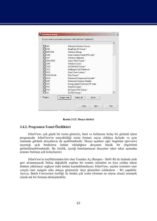 Resim 3.12: Dosya türleri

3.4.2. Programı Temel Özellikleri
              n

      IrfanView, çok güçlü bir resim gösterici, basit ve kullanı kolay bir görüntü iş
                                                                 mı                 lem
programır. IrfanView'ı tanı
          dı            n     yabildiğ resim formatısayı
                                      i                       sıoldukça fazladı ve aynı
                                                                              r
zamanda görüntü dosyaları da açabilmektedir. Dosya açarken eğ öngörüm (preview)
                          nı                                        er
seçeneğ açı bı lı
        i     k     rakırsa üstüne tı ğ z dosyanı küçük bir öngörümü
                                         kladınıı              n
görüntülenebilmektedir. Bu özellik, içeriğ hatı
                                          i     rlanmayan dosyalarıteker teker açmadan
arananı bulmayı kolaylaşrı
                çok        tır.

       IrfanView'ı özelliklerinden biri olan Yeniden Aç (Reopen - Shift+R) ile üstünde artı
                   n                                                                      k
geri alı namayacak birkaç değ iklik yapı bir resmin orjinalini en kı yoldan tekrar
                               iş           lan                           sa
diskten yüklemeyi sağyor (tabi üstüne kaydedilmediyse). IrfanView, seçilen resimleri ister
                       lı
sırayla ister rastgele arka arkaya göstererek slayt gösterileri (slideshow - W) yapabilir.
Ayrı Batch Conversion özelliğ ile birden çok resmi (formatı olursa olsun) otomatik
     ca,                          i                               ne
olarak tek bir formata dönüştürebilir.




                                            63
 