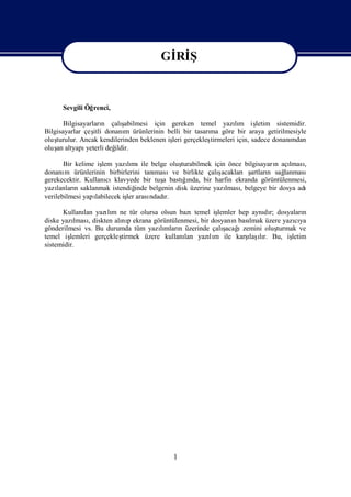 Gİ Ş
                                        Rİ
                                      Gİ Ş
                                       Rİ
      Sevgili Öğrenci,

       Bilgisayarları çalı
                      n     şabilmesi için gereken temel yazım iş
                                                               lı       letim sistemidir.
Bilgisayarlar çeş donanı ürünlerinin belli bir tasarı göre bir araya getirilmesiyle
                  itli       m                        ma
oluşturulur. Ancak kendilerinden beklenen iş gerçekleş
                                           leri       tirmeleri için, sadece donanımdan
oluş altyapı
    an         yeterli değ
                         ildir.

       Bir kelime iş yazımı belge oluş
                    lem      lı ile              turabilmek için önce bilgisayarı açı ,
                                                                                n    lması
donanı ürünlerinin birbirlerini tanı
        m                               masıve birlikte çalı ş acaklarışartları sağ
                                                                              n    lanması
gerekecektir. Kullanı cıklavyede bir tuş bastıı bir harfin ekranda görüntülenmesi,
                                          a       ğnda,
yazı lanları saklanmak istendiğ
           n                     inde belgenin disk üzerine yazı , belgeye bir dosya adı
                                                                lması
verilebilmesi yapılabilecek iş arası
                             ler      ndadır.

      Kullanı yazım ne tür olursa olsun bazıtemel iş
              lan    lı                                 lemler hep aynı r; dosyaları
                                                                      dı            n
diske yazı , diskten alı p ekrana görüntülenmesi, bir dosyanı bası
           lması         nı                                  n    lmak üzere yazıya
                                                                                 cı
gönderilmesi vs. Bu durumda tüm yazımları üzerinde çalı ı
                                     lı n                 ş
                                                          acağ zemini oluş turmak ve
temel iş                 tirmek üzere kullanı yazım ile karş ır. Bu, iş
         lemleri gerçekleş                  lan      lı           ı lı
                                                                  laş           letim
sistemidir.




                                           1
 