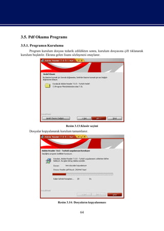 3.5. Pdf Okuma Programı
3.5.1. Programı Kurulumu
              n
      Program kurulum dosyasıtedarik edildikten sonra, kurulum dosyası çift tı
                                                                     na      klanarak
kurulum baş lı Ekrana gelen lisans sözleş
           latır.                        mesi onaylanı r.




                               Resim 3.13:Klasör seçimi
     Dosyalar kopyalanarak kurulum tamamlanı
                                           r.




                         Resim 3.14: Dosyaları kopyalanması
                                             n


                                         64
 