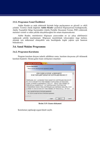 3.5.2. Programı Temel Özellikleri
              n
      Adobe Reader ş anda elektronik biçimde belge paylaş nı en güvenli ve etkili
                        u                                   ı n
                                                            mı
yoludur. Ücretsiz olarak dağ lan Adobe Reader yazımı bilgisayarı za kurduğ
                             ıtı                     lı nı          nı        unuzda,
Adobe Taş  ınabilir Belge biçimindeki (Adobe Portable Document Format, PDF) elektronik
metinleri verimli ve rahat ş
                           ekilde okuyabileceğ bir ortam oluş
                                             iniz           turacaksız.
                                                                     nı
                                                  cından en iyi çı ş
      Adobe Reader, metinlerinizi bilgisayar yazısı                kı ıalabilmenizi
sağlayacak ş                 ş
             ekilde tasarlanmı r. Bilgisayar monitöründe izleyeceğ
                              tı                                 iniz imge kalitesi,
okumak için mükemmel olmayabilir ama bası ğ        ı
                                               ldında özgün yapın aynıbası nı
                                                                  tı          mı
bulacaksı z.
         nı

3.6. Sanal Makine Programı
                         nı
3.6.2. Programı Kurulumu
              n

      Program kurulum dosyasıtedarik edildikten sonra, kurulum dosyası çift tı
                                                                     na      klanarak
kurulum baş lı Ekrana gelen lisans sözleş
           latır.                        mesi onaylanı r.




                             Resim 3.15: Lisans sözleş
                                                     mesi


      Kurulumun yapı ı
                   lacağuygun klasör seçilir.




                                         65
 