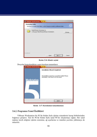 Resim 3.16: Klasör seçimi

      Dosyalar kopyalandı sonra kurulum tamamlanı
                        ktan                    r.




                         Resim 3.17: Kurulumun tamamlanması


3.6.2. Programı Temel Özellikleri
              n

      VMware Workstation bir PC'de birden fazla işletim sistemlerini kurup birbirlerinden
  ımsı       ş r.
bağ z çalı rı Tek bir PC'de birden fazla sanal PC'ler oluş
              tı                                              turmayı lar. Her sanal
                                                                       sağ
makine tercih ettiğ iş
                   iniz letim sistemine, ağayarları ve istenilen yazımı
                                                  na                  lı yüklemeye de
müsaittir.
                                           66
 