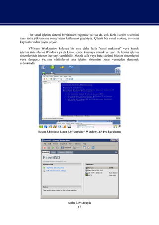 Her sanal iş                           ı      ş
                 letim sistemi birbirinden bağ z çalı da, çok fazla iş
                                              msı    sa              letim sistemini
aynıanda yüklemenin sonuçları katlanmak gerekiyor. Çünkü her sanal makine, sistemin
                               na
kaynakları payı alı
         ndan      nı yor.
       VMware Workstation kolayca bir veya daha fazla "sanal makineyi" veya konuk
işletim sistemlerini Windows ya da Linux içinde kurmaya olanak veriyor. Bu konuk iş letim
sistemlerinde istenen her ş yapı
                          eyi    labilir. Mesela alfa veya beta sürümü iş
                                                                        letim sistemlerini
veya dengesiz yazım sürümlerini ana iş
                      lı                     letim sistemine zarar vermeden denemek
mümkündür.




             Resim 3.18: Suse Linux 9.0 "içerisine" Windows XP Pro kurulumu




                                   Resim 3.19: Arayüz
                                           67
 