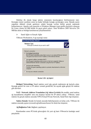 Sihirbaz ilk olarak hangi iş                           ı
                                  letim sisteminin kurulacağ n belirlenmesini ister.
                                                             nı
Konuğ ismini seçtikten sonra ne kadar belleğ konuğ ayrı ı sorar. Burada seçim
       un                                    in     a     lacağnı
yaparken dikkatli olmak gerekiyor çünkü konuğ verilen bellek gerçek makinede
                                                  a
kullanı yor. Apache web sunuculu ve Windows Manager (yani grafik arayüzü)'ı
       lamı                                                                olmayan
                                                şı
bir Linux ortamı MB bellek ile gayet güzel çalır. Ama Windows 2003 Server'ı 256
                 64                                                          n
                     e         na     şı
MB'den daha az belleğ kurulması çalılmamalı r. dı

          Sanal Ağ ve Gerçek Ağ
                   lar         lar
     VMware Workstation, 4 ağseçeneğ sunar.
                                    i




                                Resim 3.20: Ağtipleri


       Bridged Networking: Sanal makine yerel ağ gerçek makinenin ağkartı çı
                                                  a                         yla kar.
Konuğ geçerli bir isim ve IP adresi vermek gereklidir, bu sayede ağ gerçek bir makine
       a                                                           da
gibi davranı
           r.

     NAT - Network Address Translation (AğAdres Çevirisi): Bu modda, sanal makine
ağkaynakları ulaş
              na                    ş
                    abilir ama onu dı ya tanı bir IP adresi yoktur.. VMware, sanal
                                     arı     tan
makine ile gerçek makine arası VPN (Virtual Private Network, Sanal Özel Ağ oluş
                             nda                                         )    turur.

     Sadece Konak: Konak ile konuk arası haberleş
                                        nda          menin en kolay yolu. VMware iki
makine arası çapraz (crossed) ağ
           nda                  kablosuna benzer bir direk hat oluş
                                                                  turur.

     Ağ lantı Yok: Bağ
       Bağ sı        lantı lmı
                          yapı yor.

      Kurulumdan sonra PC'nizde göreceğ iki yeni ağkartı
                                      iniz              VMware'ı kurduğ sanal
                                                               n      u
parçalardı
         r.

                                         68
 