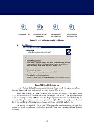 Resim 3.21: Ağbağlantı nda iki yeni konuk
                                            ları


           Sanal Diskler




                             Resim 3.22:Sanal disk oluş
                                                      turma
       Her ş fiziksel disk, bölümlenmiş
             ey                         disk ile sanal disk arası bir seçim yapmaktan
                                                                nda
ibarettir. İ seçenek daha performanslı dosya sistemi daha açı r.
           lk                         ve                        ktı
       Sanal disk en kolay seçenek: Ne kadar alan ayı rmak istenildiğ seçilir. Daha sonra
                                                                     i
dosya boyutunun sabit mi dinamik mi olması   gerektiğ karar verilir. Eğ boyutu ş
                                                    ine                er         imdiden
tahsis et seçeneğ seçilirse VMware sabit bir dosya boyutunu oluş
                 i                                              turur (mesela 10 GB). Bu
seçenek daha iyi baş mı daha az parçalanmayı lar. Varsayı değ olan dinamik
                     arı ve                         sağ           lan     er
dosya boyutunda veri eklendikçe dosya boyutu belirlenen büyüklüğ kadar büyür.
                                                                e
      Bu sistem çok pratiktir. Bu sayede PC'ler arası sanal makineleri taş
                                                    nda                     ı için
                                                                             mak
sadece bir dizini kopyalamak yeterli olur. Ayrı PC'nize zarar vermeyeceğ
                                              ca                        inize de emin
olursunuz.




                                           69
 