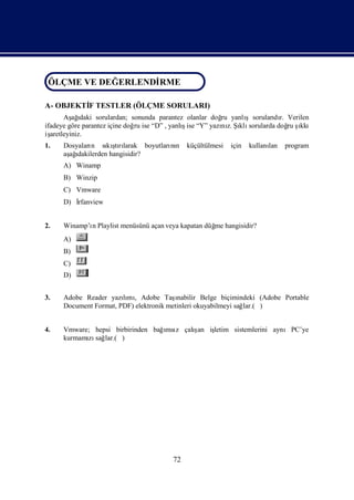 ÖLÇME VE DEĞ ERLENDİ
ÖLÇME VE DEĞERLENDİRME
                   RME

A- OBJEKTİ TESTLER (ÖLÇME SORULARI)
         F
       Aş ı
          ağ daki sorulardan; sonunda parantez olanlar doğ yanlı
                                                          ru      şsoruları r. Verilen
                                                                          dı
ifadeye göre parantez içine doğ ise “D” , yanlıise “Y” yazı z. Şklı
                               ru             ş           nı ı sorularda doğ ş ru ıkkı
işaretleyiniz.
1.   Dosyaları sı şrı
              n    kı larak boyutları n küçültülmesi
                      tı            nı                     için   kullanı
                                                                        lan   program
     aş ı
      ağ dakilerden hangisidir?
     A) Winamp
     B) Winzip
     C) Vmware
     D) İ
        rfanview


2.   Winamp’ı Playlist menüsünü açan veya kapatan düğ hangisidir?
            n                                       me
     A)
     B)
     C)
     D)


3.   Adobe Reader yazımı Adobe Taş
                       lı ,             ınabilir Belge biçimindeki (Adobe Portable
     Document Format, PDF) elektronik metinleri okuyabilmeyi sağlar.( )


4.                                ı z    ş
     Vmware; hepsi birbirinden bağmsı çalı iş
                                          an letim sistemlerini aynıPC’ye
     kurmamı sağ
           zı lar.( )




                                         72
 