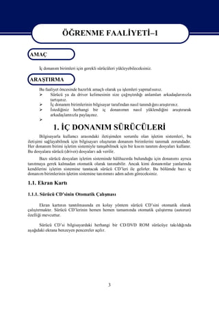 ÖĞRENME FAALİ
                              YETİ
                                 –1

 AMAÇ
                  ÖĞRENME FAALİ
                              YETİ
                                 –1

      İdonanı birimleri için gerekli sürücüleri yükleyebileceksiniz.
      ç     m

 ARAŞ
    TIRMA
      Bu faaliyet öncesinde hazı k amaçlı
                               rlı       olarak ş iş
                                                  u lemleri yapmalını
                                                                  sı z.
           Sürücü ya da driver kelimesinin size çağ şrdı
                                                      rı ğ
                                                        tı ıanlamlarıarkadaş nı
                                                                              ları zla
                ş z.
                  ı
            tartını
           İ donanı birimlerinin bilgisayar tarafı nasıtanı ğ araşrı z.
             ç        m                            ndan    l   ndıını tını
           İstediğiniz herhangi bir iç donanı n nası yüklendiğ
                                                    mı       l          ini araşrarak
                                                                                tı
            arkadaş nı paylaş z.
                    ları zla      ı
                                  nı
      
             1. İ DONANIM SÜRÜCÜLERİ
                Ç
      Bilgisayarla kullanı cıarasındaki iletiş imden sorumlu olan iş letim sistemleri, bu
iletiş sağ
     imi    layabilmek için bilgisayarı turan donanı birimlerini tanı zorundadı
                                         oluş             m               mak           r.
Her donanı birimi iş
           m          letim sistemiyle tanışabilmek için bir kım tanım dosyaları
                                                              sı    tı           kullanır.
Bu dosyalara sürücü (driver) dosyaları verilir.
                                       adı
      Bazı  sürücü dosyaları letim sisteminde hâlihazı bulunduğ için donanı ayrı
                              iş                         rda          u          mı ca
tanı
   tmaya gerek kalmadan otomatik olarak tanı     nabilir. Ancak kimi donanımlar yanları
                                                                                      nda
kendilerini işletim sistemine tanı  tacak sürücü CD’leri ile gelirler. Bu bölümde bazıiç
donanı birimlerinin iş
       m                letim sistemine tanımı adı adı göreceksiniz.
                                            tı nı m m

1.1. Ekran Kartı
1.1.1. Sürücü CD’sinin Otomatik Çalı
                                   şması

      Ekran kartı n tanılması en kolay yöntem sürücü CD’sini otomatik olarak
                 nı    tı nda
   ş tı    r.                                  nda           ş
çalı rmaktı Sürücü CD’lerinin hemen hemen tamamı otomatik çalı rma (autorun)
                                                              tı
özelliğmevcuttur.
       i

    Sürücü CD’si bilgisayardaki herhangi bir CD/DVD ROM sürücüye takı ğnda
                                                                    ldıı
aş ı ekrana benzeyen pencereler açır.
 ağdaki                            lı




                                            3
 