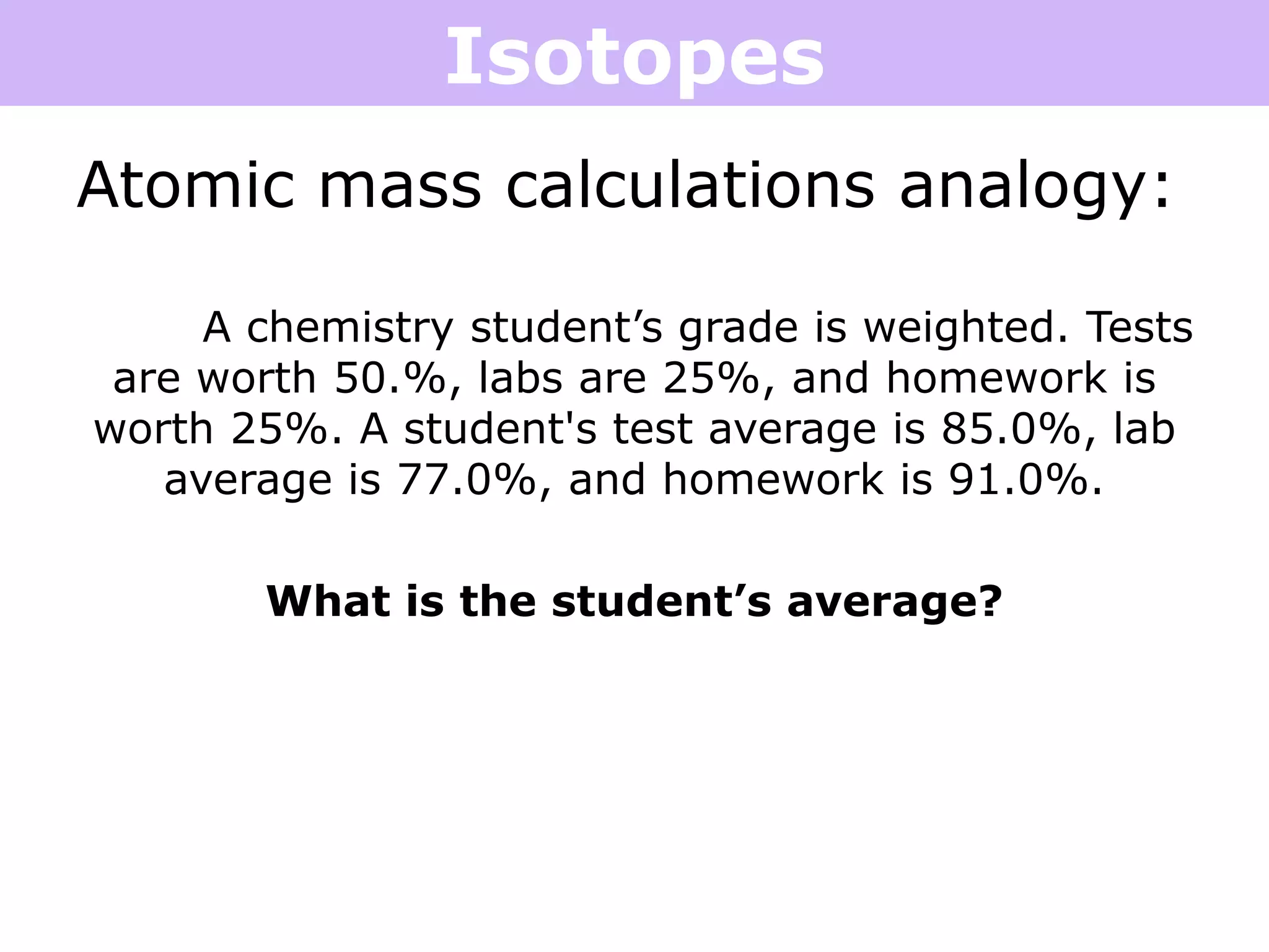 Isotopes
Atomic mass calculations analogy:
A chemistry student’s grade is weighted. Tests
are worth 50.%, labs are 25%, and homework is
worth 25%. A student's test average is 85.0%, lab
average is 77.0%, and homework is 91.0%.
What is the student’s average?
 