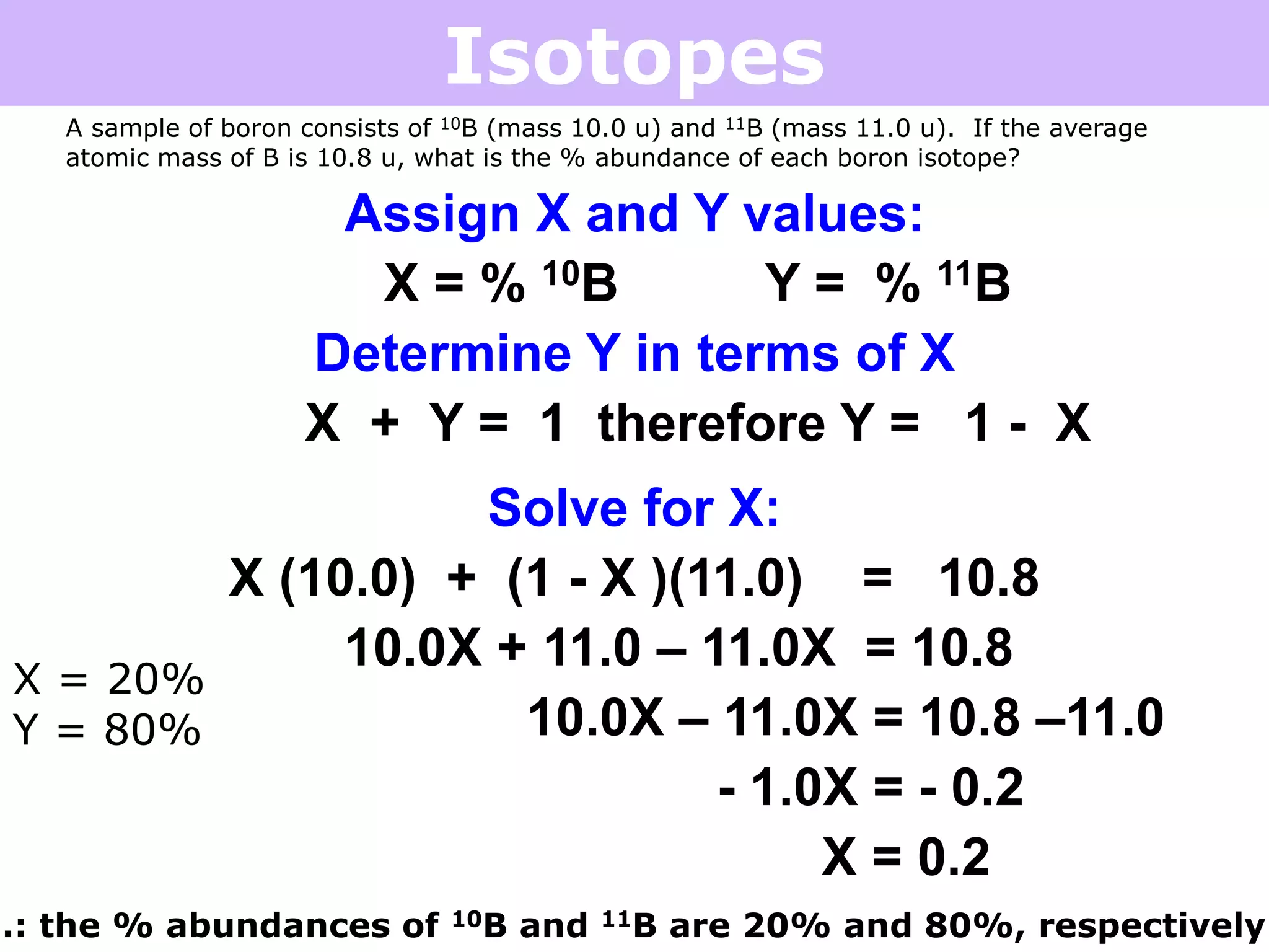 Isotopes
A sample of boron consists of 10B (mass 10.0 u) and 11B (mass 11.0 u). If the average
atomic mass of B is 10.8 u, what is the % abundance of each boron isotope?
Assign X and Y values:
X = % 10B Y = % 11B
Determine Y in terms of X
X + Y = 1 therefore Y = 1 - X
Solve for X:
X (10.0) + (1 - X )(11.0) = 10.8
10.0X + 11.0 – 11.0X = 10.8
10.0X – 11.0X = 10.8 –11.0
- 1.0X = - 0.2
X = 0.2
X = 20%
Y = 80%
.: the % abundances of 10B and 11B are 20% and 80%, respectively
 