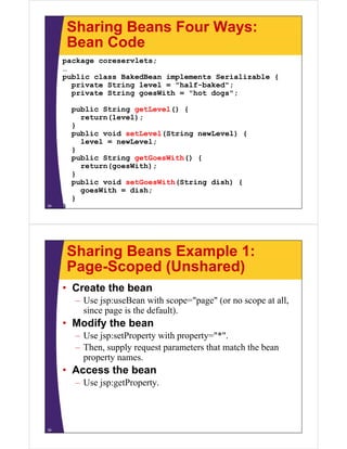 Sharing Beans Four Ways:
Bean CodeBean Code
package coreservlets;
……
public class BakedBean implements Serializable {
private String level = "half-baked";
private String goesWith = "hot dogs";
public String getLevel() {
return(level);
}}
public void setLevel(String newLevel) {
level = newLevel;
}
public String getGoesWith() {
return(goesWith);
}
public void setGoesWith(String dish) {public void setGoesWith(String dish) {
goesWith = dish;
}
}34
Sharing Beans Example 1:
Page-Scoped (Unshared)Page-Scoped (Unshared)
• Create the bean
– Use jsp:useBean with scope="page" (or no scope at all,
since page is the default).
• Modify the bean• Modify the bean
– Use jsp:setProperty with property="*".
– Then, supply request parameters that match the bean, pp y q p
property names.
• Access the bean
– Use jsp:getProperty.
35
 