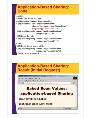 Application-Based Sharing:
CodeCode
<BODY>
<H1>Baked Bean Values:<H1>Baked Bean Values:
application-based Sharing</H1>
<jsp:useBean id="applicationBean"
class="coreservlets BakedBean"class="coreservlets.BakedBean"
scope="application" />
<jsp:setProperty name="applicationBean"
t "*" />property="*" />
<H2>Bean level:
<jsp:getProperty name="applicationBean"
/property="level" />
</H2>
<H2>Dish bean goes with:
<jsp:getProperty name="applicationBean"
property="goesWith"/>
</H2></BODY></HTML>50
Application-Based Sharing:
Result (Initial Request)Result (Initial Request)
51
 