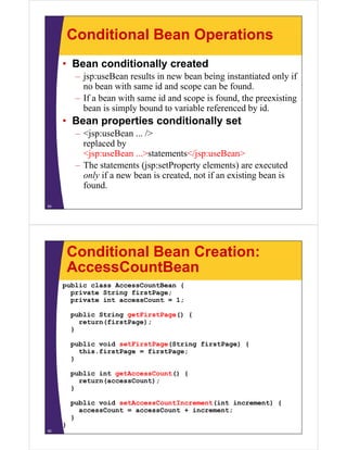 Conditional Bean Operations
• Bean conditionally created
– jsp:useBean results in new bean being instantiated only if
no bean with same id and scope can be found.
– If a bean with same id and scope is found the preexisting– If a bean with same id and scope is found, the preexisting
bean is simply bound to variable referenced by id.
• Bean properties conditionally setp p y
– <jsp:useBean ... />
replaced by
<jsp:useBean >statements</jsp:useBean><jsp:useBean ...>statements</jsp:useBean>
– The statements (jsp:setProperty elements) are executed
only if a new bean is created, not if an existing bean is
found.
54
Conditional Bean Creation:
AccessCountBeanAccessCountBean
public class AccessCountBean {
private String firstPage;p g g
private int accessCount = 1;
public String getFirstPage() {
return(firstPage);return(firstPage);
}
public void setFirstPage(String firstPage) {
this firstPage = firstPage;this.firstPage = firstPage;
}
public int getAccessCount() {
t ( C t)return(accessCount);
}
public void setAccessCountIncrement(int increment) {
accessCount = accessCount + increment;
}
}
55
 