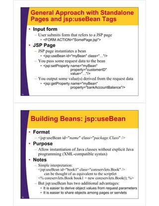 General Approach with Standalone
Pages and jsp:useBean TagsPages and jsp:useBean Tags
• Input form
– User submits form that refers to a JSP page
• <FORM ACTION="SomePage.jsp">
• JSP Page• JSP Page
– JSP page instantiates a bean
• <jsp:useBean id="myBean" class="…"/>j y
– You pass some request data to the bean
• <jsp:setProperty name="myBean"
property="customerID"property customerID
value="…"/>
– You output some value(s) derived from the request data
• <jsp:getProperty name="myBean"• <jsp:getProperty name= myBean
property="bankAccountBalance"/>
14
Building Beans: jsp:useBean
• Format
– <jsp:useBean id="name" class="package.Class" />
• Purpose
All i i i f J l i h li i J– Allow instantiation of Java classes without explicit Java
programming (XML-compatible syntax)
• NotesNotes
– Simple interpretation:
<jsp:useBean id="book1" class="coreservlets.Book" />
can be thought of as equivalent to the scriptletcan be thought of as equivalent to the scriptlet
<% coreservlets.Book book1 = new coreservlets.Book(); %>
– But jsp:useBean has two additional advantages:
• It is easier to derive object values from request parameters
• It is easier to share objects among pages or servlets
15
 