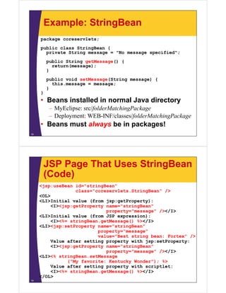 Example: StringBean
package coreservlets;
public class StringBean {
private String message = "No message specified";
public String getMessage() {
return(message);
}
public void setMessage(String message) {
hithis.message = message;
}
}
• Beans installed in normal Java directory• Beans installed in normal Java directory
– MyEclipse: src/folderMatchingPackage
– Deployment: WEB-INF/classes/folderMatchingPackagep y f g g
• Beans must always be in packages!
18
JSP Page That Uses StringBean
(Code)(Code)
<jsp:useBean id="stringBean"
class="coreservlets.StringBean" />g /
<OL>
<LI>Initial value (from jsp:getProperty):
<I><jsp:getProperty name="stringBean"
property="message" /></I>property="message" /></I>
<LI>Initial value (from JSP expression):
<I><%= stringBean.getMessage() %></I>
<LI><jsp:setProperty name="stringBean"
property="message"
value="Best string bean: Fortex" />
Value after setting property with jsp:setProperty:
<I><jsp:getProperty name="stringBean"<I><jsp:getProperty name= stringBean
property="message" /></I>
<LI><% stringBean.setMessage
("My favorite: Kentucky Wonder"); %>
Value after setting property with scriptlet:
<I><%= stringBean.getMessage() %></I>
</OL>
19
 