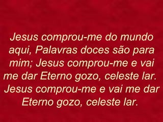 Jesus comprou-me do mundo
aqui, Palavras doces são para
mim; Jesus comprou-me e vai
me dar Eterno gozo, celeste lar.
Jesus comprou-me e vai me dar
Eterno gozo, celeste lar.
 