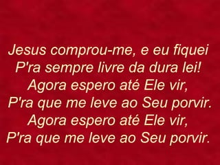 Jesus comprou-me, e eu fiquei
P'ra sempre livre da dura lei!
Agora espero até Ele vir,
P'ra que me leve ao Seu porvir.
Agora espero até Ele vir,
P'ra que me leve ao Seu porvir.
 