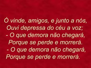 Ó vinde, amigos, e junto a nós,
Ouvi depressa do céu a voz;
- O que demora não chegará,
Porque se perde e morrerá.
- O que demora não chegará,
Porque se perde e morrerá.
 