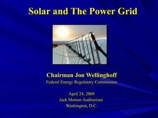 Solar and The Power Grid Chairman Jon Wellinghoff Federal Energy Regulatory Commission April 24, 2009 Jack Morton Auditorium  Washington, D.C. 