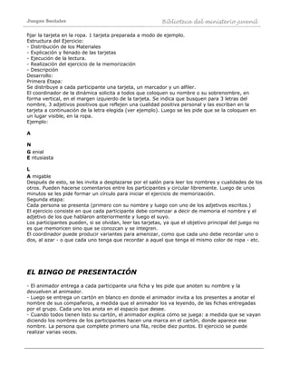Juegos Sociales Biblioteca del ministerio juvenil
fijar la tarjeta en la ropa. 1 tarjeta preparada a modo de ejemplo.
Estructura del Ejercicio:
- Distribución de los Materiales
- Explicación y llenado de las tarjetas
- Ejecución de la lectura.
- Realización del ejercicio de la memorización
- Descripción
Desarrollo:
Primera Etapa:
Se distribuye a cada participante una tarjeta, un marcador y un alfiler.
El coordinador de la dinámica solicita a todos que coloquen su nombre o su sobrenombre, en
forma vertical, en el margen izquierdo de la tarjeta. Se indica que busquen para 3 letras del
nombre, 3 adjetivos positivos que reflejen una cualidad positiva personal y las escriban en la
tarjeta a continuación de la letra elegida (ver ejemplo). Luego se les pide que se la coloquen en
un lugar visible, en la ropa.
Ejemplo:
A
N
G enial
E ntusiasta
L
A migable
Después de esto, se les invita a desplazarse por el salón para leer los nombres y cualidades de los
otros. Pueden hacerse comentarios entre los participantes y circular libremente. Luego de unos
minutos se les pide formar un círculo para iniciar el ejercicio de memorización.
Segunda etapa:
Cada persona se presenta (primero con su nombre y luego con uno de los adjetivos escritos.)
El ejercicio consiste en que cada participante debe comenzar a decir de memoria el nombre y el
adjetivo de los que hablaron anteriormente y luego el suyo.
Los participantes pueden, si se olvidan, leer las tarjetas, ya que el objetivo principal del juego no
es que memoricen sino que se conozcan y se integren.
El coordinador puede producir variantes para amenizar, como que cada uno debe recordar uno o
dos, al azar - o que cada uno tenga que recordar a aquel que tenga el mismo color de ropa - etc.
EL BINGO DE PRESENTACIÓN
- El animador entrega a cada participante una ficha y les pide que anoten su nombre y la
devuelven al animador.
- Luego se entrega un cartón en blanco en donde el animador invita a los presentes a anotar el
nombre de sus compañeros, a medida que el animador los va leyendo, de las fichas entregadas
por el grupo. Cada uno los anota en el espacio que desee.
- Cuando todos tienen listo su cartón, el animador explica cómo se juega: a medida que se vayan
diciendo los nombres de los participantes hacen una marca en el cartón, donde aparece ese
nombre. La persona que complete primero una fila, recibe diez puntos. El ejercicio se puede
realizar varias veces.
 