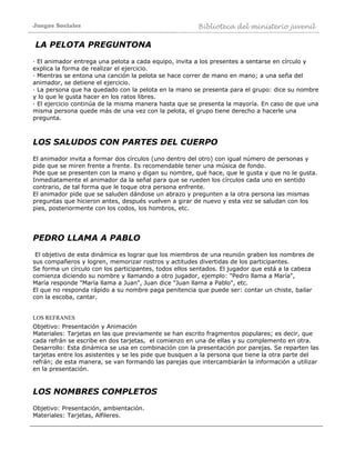 Juegos Sociales Biblioteca del ministerio juvenil
LA PELOTA PREGUNTONA
· El animador entrega una pelota a cada equipo, invita a los presentes a sentarse en círculo y
explica la forma de realizar el ejercicio.
· Mientras se entona una canción la pelota se hace correr de mano en mano; a una seña del
animador, se detiene el ejercicio.
· La persona que ha quedado con la pelota en la mano se presenta para el grupo: dice su nombre
y lo que le gusta hacer en los ratos libres.
· El ejercicio continúa de la misma manera hasta que se presenta la mayoría. En caso de que una
misma persona quede más de una vez con la pelota, el grupo tiene derecho a hacerle una
pregunta.
LOS SALUDOS CON PARTES DEL CUERPO
El animador invita a formar dos círculos (uno dentro del otro) con igual número de personas y
pide que se miren frente a frente. Es recomendable tener una música de fondo.
Pide que se presenten con la mano y digan su nombre, qué hace, que le gusta y que no le gusta.
Inmediatamente el animador da la señal para que se rueden los círculos cada uno en sentido
contrario, de tal forma que le toque otra persona enfrente.
El animador pide que se saluden dándose un abrazo y pregunten a la otra persona las mismas
preguntas que hicieron antes, después vuelven a girar de nuevo y esta vez se saludan con los
pies, posteriormente con los codos, los hombros, etc.
PEDRO LLAMA A PABLO
El objetivo de esta dinámica es lograr que los miembros de una reunión graben los nombres de
sus compañeros y logren, memorizar rostros y actitudes divertidas de los participantes.
Se forma un círculo con los participantes, todos ellos sentados. El jugador que está a la cabeza
comienza diciendo su nombre y llamando a otro jugador, ejemplo: "Pedro llama a María",
María responde "María llama a Juan", Juan dice "Juan llama a Pablo", etc.
El que no responda rápido a su nombre paga penitencia que puede ser: contar un chiste, bailar
con la escoba, cantar.
LOS REFRANES
Objetivo: Presentación y Animación
Materiales: Tarjetas en las que previamente se han escrito fragmentos populares; es decir, que
cada refrán se escribe en dos tarjetas, el comienzo en una de ellas y su complemento en otra.
Desarrollo: Esta dinámica se usa en combinación con la presentación por parejas. Se reparten las
tarjetas entre los asistentes y se les pide que busquen a la persona que tiene la otra parte del
refrán; de esta manera, se van formando las parejas que intercambiarán la información a utilizar
en la presentación.
LOS NOMBRES COMPLETOS
Objetivo: Presentación, ambientación.
Materiales: Tarjetas, Alfileres.
 