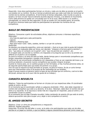 Juegos Sociales Biblioteca del ministerio juvenil
Desarrollo: Unos doce participantes forman un círculo y cada uno de ellos se prende en el pecho
una tarjeta con su nombre. Se da un tiempo prudencial para que cada cual trate de memorizar el
nombre de los demás compañeros. Al terminarse el tiempo estipulado, todo mundo se quita la
tarjeta y la hace circular hacia la derecha durante algunos minutos, y se detiene el movimiento.
Como cada persona se queda con una tarjeta que no es la suya, debe buscar a su dueño y
entregársela, en menos de diez segundos. El que se quede con una tarjeta ajena, de prenda.
El ejercicio continúa hasta que todos los participantes se aprendan los nombres de sus
compañeros.
BAILE DE PRESENTACION
Objetivo: Conocerse a partir de actividades afines, objetivos comunes o intereses específicos.
Materiales:
- Una hoja de papel para cada participante.
- Lápices.
- Alfileres o Masking tape.
- Algo para hacer ruido: radio, casetes, tambor o un par de cucharas.
Desarrollo:
Se plantea una pregunta especifica, como por ejemplo: ¿ Qué es lo que más le gusta del trabajo
que realiza?, la respuesta debe ser breve, por ejemplo: "preparar el terreno para la siembra";,
otro: "que estoy en contacto con la gente", otro: "que me permite ser creativo", etc.
En el papel cada uno escribe su nombre y la respuesta a la pregunta que se dio y se prende con
alfileres en el pecho o en la espalda.
Se pone la música y al ritmo de ésta se baila, dando tiempo para ir encontrando compañeros que
tengan respuestas semejantes o iguales a las propias.
Conforme se van encontrando compañeros con respuestas a fines se van cogiendo del brazo y se
continua bailando y buscando nuevos compañeros que puedan integrar al grupo.
Cuando la música para, se ve cuántos grupos se han formados; si hay muchas personas solas, se
da segunda oportunidad para que todos encuentren a su grupo.
Una vez que la mayoría se haya formado en grupos, se para la música. Se da un corto tiempo
para que intercambien entre sí él porque de las respuestas de sus tarjetas;
luego el grupo expone al plenario sobre la base de que afinidad que se conformo, cual es la idea
del grupo, porque eso es lo que más les gusta de su trabajo,)
CANASTA REVUELTA
Objetivo: Todos los participantes se forman en círculos con sus respectivas sillas. El coordinador
queda al centro, de pie.
En el momento que el coordinador señale a cualquiera diciéndole ¡ Piña!, éste debe responder el
nombre del compañero que esté a su derecha. Si le dice: ¡Naranja!, debe decir el nombre del que
tiene a su izquierda. Si se equivoca o tarda más de 3 segundo en responder, pasa al centro y el
coordinador ocupa su puesto.
En el momento que se diga ¡Canasta revuelta!, todos cambiarán de asiento.(El que está al centro,
deberá aprovechar esto para ocupar uno y dejar a otro compañero al centro).
EL AMIGO SECRETO
Objetivo: Crear un clima de compañerismo e integración.
Material: Papeles pequeños.
Desarrollo: El primer día del taller o curso, se le pide a los participantes que cada uno de ellos
escriba en un papel su nombre, a que se dedica y alguna característica personal (como cosas que
 