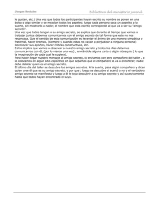 Juegos Sociales Biblioteca del ministerio juvenil
le gustan, etc.) Una vez que todos los participantes hayan escrito su nombre se ponen en una
bolsa o algo similar y se mezclan todos los papeles; luego cada persona saca un papelito a la
suerte, sin mostrarlo a nadie; el nombre que esta escrito corresponde al que va a ser su "amigo
secreto".
Una vez que todos tengan a su amigo secreto, se explica que durante el tiempo que vamos a
trabajar juntos debemos comunicarnos con el amigo secreto de tal forma que este no nos
reconozca. Que el sentido de esta comunicación es levantar el ánimo de una manera simpática y
fraternal, hacer bromas, (siempre y cuando estas no vayan a perjudicar a ninguna persona)
Reconocer sus aportes, hacer críticas constructivas, etc.
Estos implica que vamos a observar a nuestro amigo secreto y todos los días debemos
comunicarnos con él, (por lo menos una vez) , enviándole alguna carta o algún obsequio ( lo que
la imaginación de cada cual le sugiera).
Para hacer llegar nuestro mensaje al amigo secreto, lo enviamos con otro compañero del taller , o
lo colocamos en algún sitio especifico en que sepamos que el compañero lo va a encontrar; nadie
debe delatar quien es el amigo secreto.
El último día del taller se descubre los amigos secretos. A la suerte, pasa algún compañero y dicen
quien cree él que es su amigo secreto, y por que ; luego se descubre si acertó o no y el verdadero
amigo secreto se manifiesta y luego a él le toca descubrir a su amigo secreto y así sucesivamente
hasta que todos hayan encontrado el suyo.
 