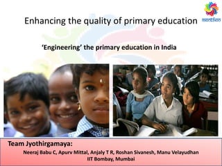 Enhancing the quality of primary education
‘Engineering’ the primary education in India
Neeraj Babu C, Apurv Mittal, Anjaly T R, Roshan Sivanesh, Manu Velayudhan
IIT Bombay, Mumbai
Team Jyothirgamaya:
 