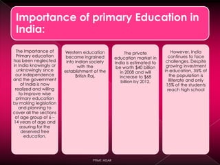 Importance of primary Education in
India:
The Importance of
Primary education
has been neglected
in India knowingly or
unknowingly since
our independence
and the government
of India is now
realized and willing
to improve wise
primary education
by making legislation
and planning to
cover all the sections
of age group of 6 –
14 years of age and
assuring for the
deserved free
education.
Western education
became ingrained
into Indian society
with the
establishment of the
British Raj.
The private
education market in
India is estimated to
be worth $40 billion
in 2008 and will
increase to $68
billion by 2012.
However, India
continues to face
challenges. Despite
growing investment
in education, 35% of
the population is
illiterate and only
15% of the students
reach high school
PPIMT, HISAR
 