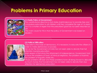 (1) Faulty Policy of Government :
The constitutional directive is that states shall Endeavour to provide free and
compulsory education to all children until they complete the age of 14 years.
But it is a matter of regret that the prescribed goal has not been reached as
yet.
The main cause for this is that the policy of Government was based on
idealism.
(2) Political Difficulties:
Education is the basis of democracy. It is necessary to educate the citizens in
order to make democracy a success.
But so far the Government of India has not been able to devote their full
attention towards education.
Main reason is that since the attainment of Independence, Government had
to face the problems of food, of inimical neighbors, the problem of Kashmir,
the problem of linguistic states etc.
Those problems still exist and these problems have all along forced to allocate
so much money that Government has not been able to devote their due
attention for elementary education.
PPIMT, HISAR
 