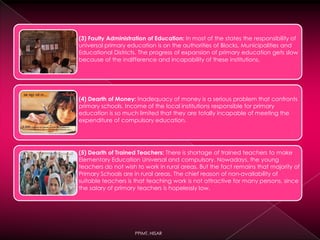 (3) Faulty Administration of Education: In most of the states the responsibility of
universal primary education is on the authorities of Blocks, Municipalities and
Educational Districts. The progress of expansion of primary education gets slow
because of the indifference and incapability of these institutions.
(4) Dearth of Money: Inadequacy of money is a serious problem that confronts
primary schools. Income of the local institutions responsible for primary
education is so much limited that they are totally incapable of meeting the
expenditure of compulsory education.
(5) Dearth of Trained Teachers: There is shortage of trained teachers to make
Elementary Education Universal and compulsory. Nowadays, the young
teachers do not wish to work in rural areas. But the fact remains that majority of
Primary Schools are in rural areas. The chief reason of non-availability of
suitable teachers is that teaching work is not attractive for many persons, since
the salary of primary teachers is hopelessly low.
PPIMT, HISAR
 