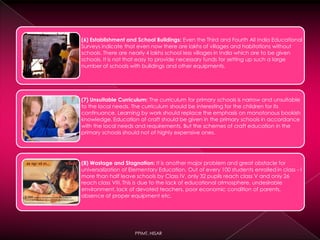 (6) Establishment and School Buildings: Even the Third and Fourth All India Educational
Surveys indicate that even now there are lakhs of villages and habitations without
schools. There are nearly 4 lakhs school less villages in India which are to be given
schools. It is not that easy to provide necessary funds for setting up such a large
number of schools with buildings and other equipments.
(7) Unsuitable Curriculum: The curriculum for primary schools is narrow and unsuitable
to the local needs. The curriculum should be interesting for the children for its
continuance. Learning by work should replace the emphasis on monotonous bookish
knowledge. Education of craft should be given in the primary schools in accordance
with the local needs and requirements. But the schemes of craft education in the
primary schools should not of highly expensive ones.
(8) Wastage and Stagnation: It is another major problem and great obstacle for
universalization of Elementary Education. Out of every 100 students enrolled in class - I
more than half leave schools by Class IV, only 32 pupils reach class V and only 26
reach class VIII. This is due to the lack of educational atmosphere, undesirable
environment, lack of devoted teachers, poor economic condition of parents,
absence of proper equipment etc.
PPIMT, HISAR
 