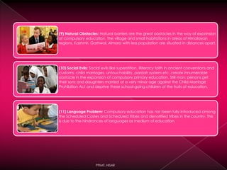 (9) Natural Obstacles: Natural barriers are the great obstacles in the way of expansion
of compulsory education. The village and small habitations in areas of Himalayan
regions, Kashmir, Garhwal, Almora with less population are situated in distances apart.
(10) Social Evils: Social evils like superstition, illiteracy faith in ancient conventions and
customs, child marriages, untouchability, pardah system etc. create innumerable
obstacle in the expansion of compulsory primary education. Still man; persons get
their sons and daughters married at a very minor age against the Child Marriage
Prohibition Act and deprive these school-going children of the fruits of education.
(11) Language Problem: Compulsory education has not been fully introduced among
the Scheduled Castes and Scheduled Tribes and denotified tribes in the country. This
is due to the hindrances of languages as medium of education.
PPIMT, HISAR
 
