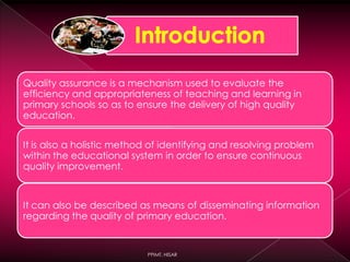 Quality assurance is a mechanism used to evaluate the
efficiency and appropriateness of teaching and learning in
primary schools so as to ensure the delivery of high quality
education.
It is also a holistic method of identifying and resolving problem
within the educational system in order to ensure continuous
quality improvement.
It can also be described as means of disseminating information
regarding the quality of primary education.
PPIMT, HISAR
 
