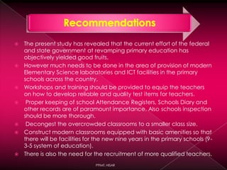 The present study has revealed that the current effort of the federal
and state government at revamping primary education has
objectively yielded good fruits.
 However much needs to be done in the area of provision of modern
Elementary Science laboratories and ICT facilities in the primary
schools across the country.
 Workshops and training should be provided to equip the teachers
on how to develop reliable and quality test items for teachers.
 Proper keeping of school Attendance Registers, Schools Diary and
other records are of paramount importance. Also schools inspection
should be more thorough.
 Decongest the overcrowded classrooms to a smaller class size.
 Construct modern classrooms equipped with basic amenities so that
there will be facilities for the new nine years in the primary schools (9-
3-5 system of education).
 There is also the need for the recruitment of more qualified teachers.
PPIMT, HISAR
 