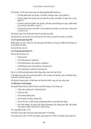 NGOẠI KHOA LÂM SÀNG-2007


Cắt dạ dày. Có thể chọn một trong các phương pháp phẫu thuật sau:
      o Cắt bán phần dưới của dạ dày, nếu khối u không ở tâm vị hay phình vị.
      o Cắt bán phần trên dạ dày hay cắt toàn bộ dạ dày, nếu khối u ở dưới tâm vị hay
        phình vị.
      o Cắt thực quản kèm phần trên dạ dày (cắt thực quản không mở ngực, phẫu thuật
        Ivor-Lewis), nếu khối u ở tâm vị.
      o Cắt toàn bộ dạ dày, nếu khối u ăn lan phần lớn dạ dày và cách môn vị (hay tâm
        vị) dưới 6 cm.
Nạo hạch vùng. Chỉ cắt lách khi lách bị xâm lấn trực tiếp.
Xạ-hoá bổ túc sau mổ nếu có di căn hạch (T1N1) hay có xâm lấn tới lớp cơ (T2N0).
3.2.2-Ung thư giai đoạn III:
Phẫu thuật với chủ ý triệt căn nếu như quá trình thám sát trong lúc phẫu thuật không có
di căn hạch lan rộng.
Xạ-hoá bổ túc sau mổ.
3.2.3-Ung thư giai đoạn IV:
Hoá trị thuyên giảm với:
      o Fluorouracil
      o FUP (fluorouracil, ciplastin)
      o FAP (fluorouracil, doxorubicin, ciplastin)
      o FAM (fluorouracil, doxorubicin, mitomicin-C)
      o ECF (epirubicin, ciplastin, fluorouracil)
Xạ trị: có thể làm thuyên giảm triệu chứng chảy máu, đau hay bế tắc.
Liệu pháp laser, đặt stent xuyên qua khối u, nối vị tràng, mở dạ dày ra da, mở hỗng tràng
ra da đối với khối u gây tắc.
Cắt dạ dày thuyên giảm: có thể được chỉ định cho khối u gây tắc hay chảy máu.
3.3-Kết quả và tiên lượng:
Sau phẫu thuật triệt căn, BN có thể có các biến chứng và di chứng sau:
      o Chảy máu (miệng nối, xuất huyết nội)
      o Viêm tuỵ cấp
      o Tổn thương đường mật
      o Xì dò (mỏm tá tràng, miệng nối)
      o Áp-xe tồn lưu, tụ dịch trong xoang bụng (nếu có nạo hạch mở rộng)
      o Suy dinh dưỡng, lao phổi, hội chứng Dumping, hội chứng quai đến, hội chứng
        trào ngược, thiếu vitamin B12, rỗng xương…
Tử vong phẫu thuật: 1-2%.
Nếu điều trị tạm thời, thời gian sống trung bình 4-18 tháng.
Tỉ lệ sống sau 5 năm: 30-50% nếu bệnh ở giai đoạn II, 10-20% nếu bệnh ở giai đoạn III.


                                           180
 