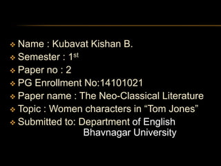  Name : Kubavat Kishan B. 
 Semester : 1st 
 Paper no : 2 
 PG Enrollment No:14101021 
 Paper name : The Neo-Classical Literature 
 Topic : Women characters in “Tom Jones” 
 Submitted to: Department of English 
Bhavnagar University 
 