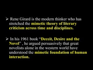  Rene Girard is the modern thinker who has 
stretched the mimetic theory of literary 
criticism across time and disciplines. 
 In his 1961 book “Deceit, Desire and the 
Novel” , he argued persuasively that great 
novelists alone in the western world have 
understood the mimetic foundation of human 
interaction. 
 