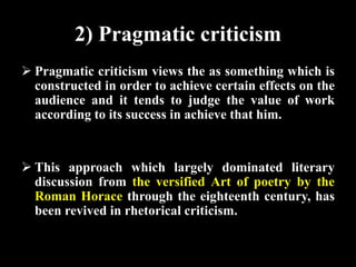 2) Pragmatic criticism 
 Pragmatic criticism views the as something which is 
constructed in order to achieve certain effects on the 
audience and it tends to judge the value of work 
according to its success in achieve that him. 
 This approach which largely dominated literary 
discussion from the versified Art of poetry by the 
Roman Horace through the eighteenth century, has 
been revived in rhetorical criticism. 
 