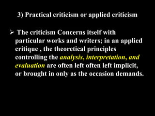3) Practical criticism or applied criticism 
 The criticism Concerns itself with 
particular works and writers; in an applied 
critique , the theoretical principles 
controlling the analysis, interpretation, and 
evaluation are often left often left implicit, 
or brought in only as the occasion demands. 
 