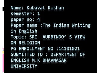 Name: Kubavat Kishan 
semester: 1 
paper no: 4 
Paper name :The Indian Writing 
in English 
Topic: SRI AURBINDO’ S VIEW 
ON RELIGION 
PG ENROLLMENT NO :14101021 
SUBMITTED TO : DEPARTMENT OF 
ENGLISH M.K BHAVNAGAR 
UNIVERSITY 
 