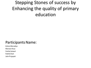 Stepping Stones of success by
Enhancing the quality of primary
education
ParticipantsName:
Kishan Moradiya
ManasviArya
SnehalJaiswal
Pathik Shah
Jatin Prajapati
 