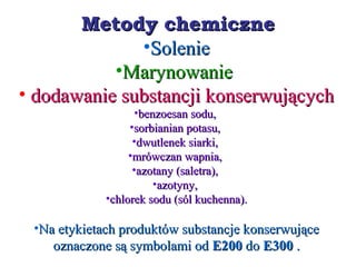 Metody chemiczneMetody chemiczne
•SolenieSolenie
•MarynowanieMarynowanie
• dodawanie substancji konserwującychdodawanie substancji konserwujących
•benzoesan sodu,benzoesan sodu,
•sorbianian potasu,sorbianian potasu,
•dwutlenek siarki,dwutlenek siarki,
•mrówczan wapnia,mrówczan wapnia,
•azotany (saletra),azotany (saletra),
•azotyny,azotyny,
•chlorek sodu (sól kuchenna).chlorek sodu (sól kuchenna).
•Na etykietach produktów substancje konserwująceNa etykietach produktów substancje konserwujące
oznaczone są symbolami odoznaczone są symbolami od E200E200 dodo E300E300 ..
 