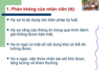 1. Phản kháng của nhân viên (tt): Họ sợ bị áp dụng các biện pháp kỷ luật. Họ sợ rằng các thông tin trong quá trình đánh giá không được bảo mật. Họ lo ngại có một số nội dung khó có thể đo lường được. Họ e ngại, việc thừa nhận sai sót khó được tăng lương và khen thưởng. 