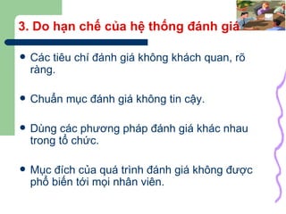 3. Do hạn chế của hệ thống đánh giá Các tiêu chí đánh giá không khách quan, rõ ràng. Chuẩn mục đánh giá không tin cậy. Dùng các phương pháp đánh giá khác nhau trong tổ chức. Mục đích của quá trình đánh giá không được phổ biến tới mọi nhân viên. 