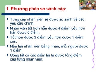 1. Phương pháp so sánh cặp: Từng cặp nhân viên sẽ được so sánh về các yêu cầu chính. Nhân viên tốt hơn hẵn được 4 điểm, yếu hơn hẵn được 0 điểm. Tốt hơn được 3 điểm, yếu hơn được 1 điểm còn. Nếu hai nhân viên bằng nhau, mỗi người được 1 điểm. Cộng tất cả các điểm lại ta được tổng điểm của từng nhân viên. 