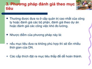 3. Phương pháp đánh giá theo mục tiêu Thường được đưa ra ở cấp quản trị cao nhất của công ty hoặc đánh giá các bộ phận, đánh giá theo dự án hoặc đánh giá các công việc khó đo lường. Nhược điểm của phương pháp này là:  +  nếu mục tiêu đưa ra không phù hợp thì sẽ tốn nhiều thời gian của DN. +  Các cấp thích đặt ra mục tiêu thấp để dễ hoàn thành. 