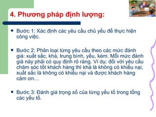 4. Phương pháp định lượng: Bước 1: Xác định các yêu cầu chủ yếu để thực hiện công việc. Bước 2: Phân loại từng yêu cầu theo các mức đánh giá: xuất sắc, khá, trung bình, yếu, kém. Mỗi mức đánh giá này phải có quy định rõ ràng. Ví dụ: đối với yêu cầu chăm sóc tốt khách hàng thì khá là không có khiếu nại, xuất sắc là không có khiếu nại và được khách hàng cảm ơn… Bước 3: Đánh giá trọng số của từng yếu tố trong tổng các yếu tố. 
